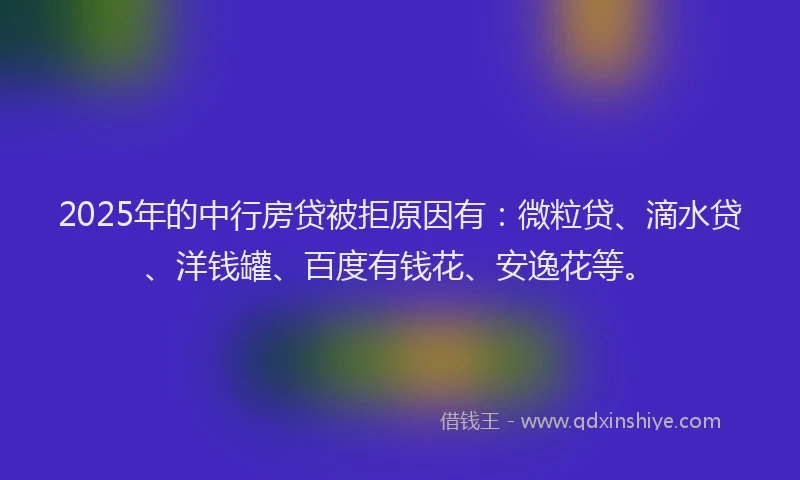 2025年的中行房贷被拒原因有：微粒贷、滴水贷、洋钱罐、百度有钱花、安逸花等。