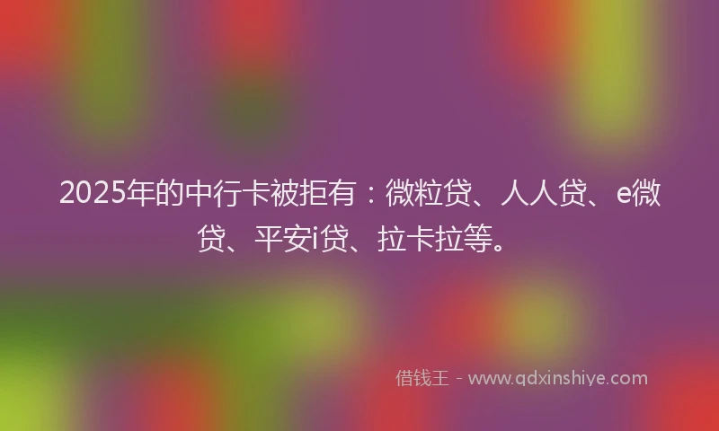 2025年的中行卡被拒有：微粒贷、人人贷、e微贷、平安i贷、拉卡拉等。