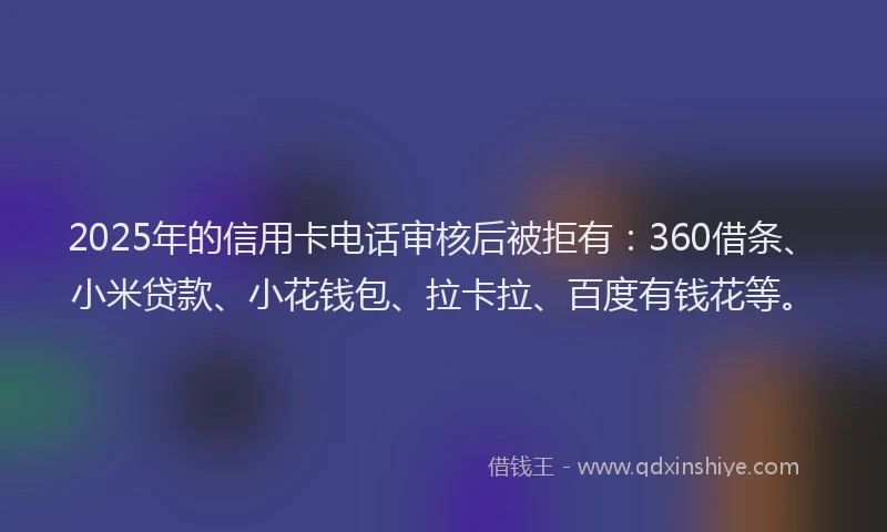 2025年的信用卡电话审核后被拒有：360借条、小米贷款、小花钱包、拉卡拉、百度有钱花等。
