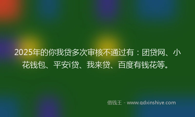 2025年的你我贷多次审核不通过有：团贷网、小花钱包、平安i贷、我来贷、百度有钱花等。