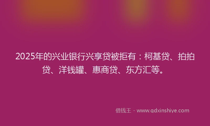 2025年的兴业银行兴享贷被拒有：柯基贷、拍拍贷、洋钱罐、惠商贷、东方汇等。
