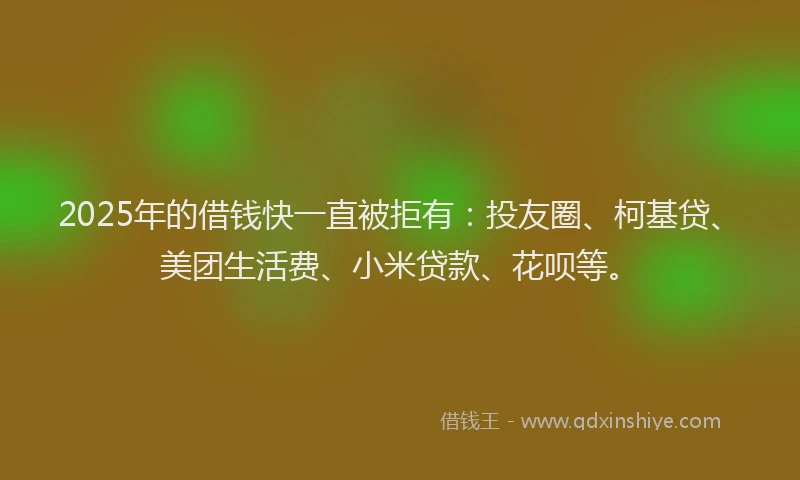 2025年的借钱快一直被拒有：投友圈、柯基贷、美团生活费、小米贷款、花呗等。