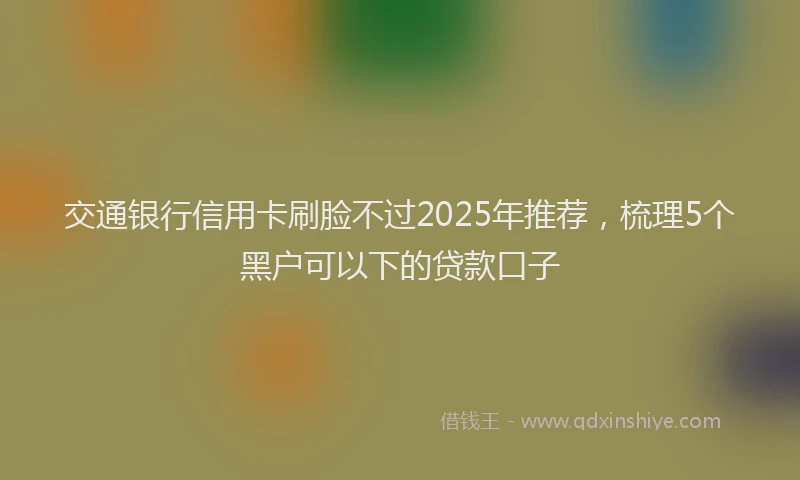 交通银行信用卡刷脸不过2025年推荐，梳理5个黑户可以下的贷款口子