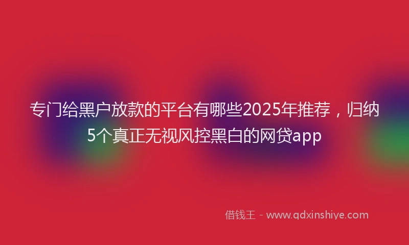 专门给黑户放款的平台有哪些2025年推荐，归纳5个真正无视风控黑白的网贷app