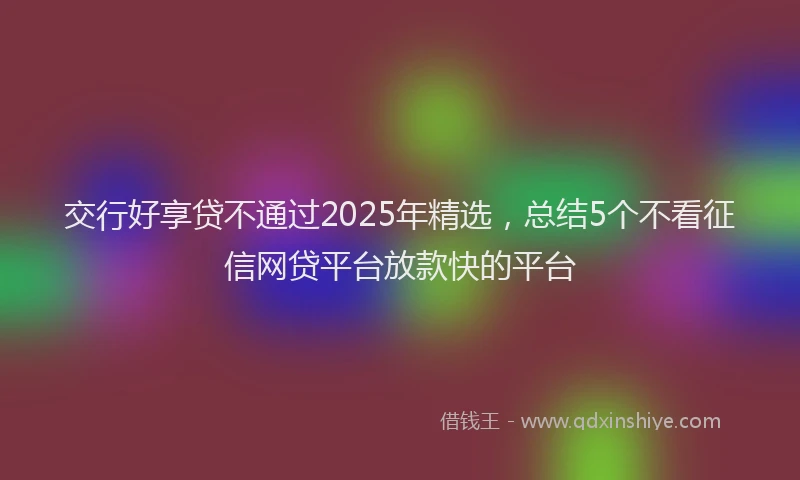 交行好享贷不通过2025年精选，总结5个不看征信网贷平台放款快的平台