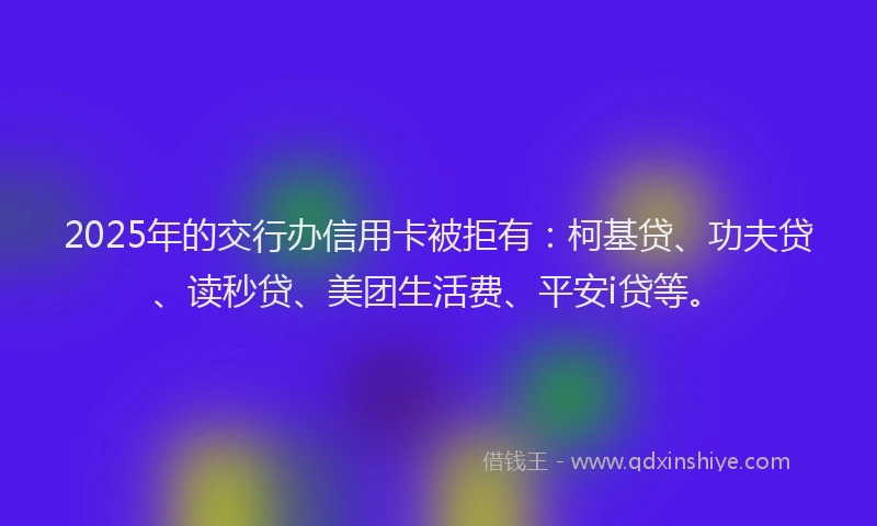 2025年的交行办信用卡被拒有：柯基贷、功夫贷、读秒贷、美团生活费、平安i贷等。