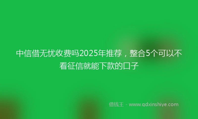 中信借无忧收费吗2025年推荐，整合5个可以不看征信就能下款的口子