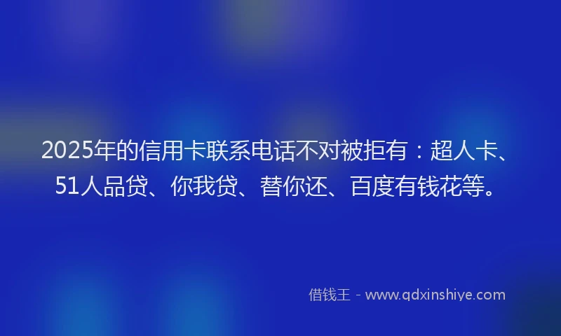 2025年的信用卡联系电话不对被拒有：超人卡、51人品贷、你我贷、替你还、百度有钱花等。
