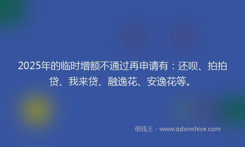 2025年的临时增额不通过再申请有：还呗、拍拍贷、我来贷、融逸花、安逸花等。