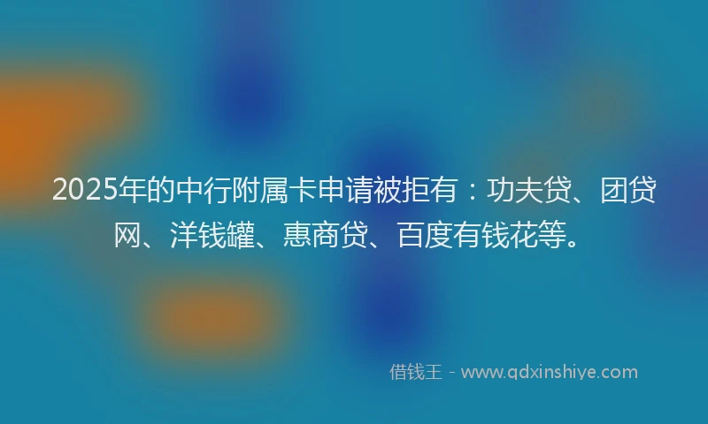 2025年的中行附属卡申请被拒有：功夫贷、团贷网、洋钱罐、惠商贷、百度有钱花等。