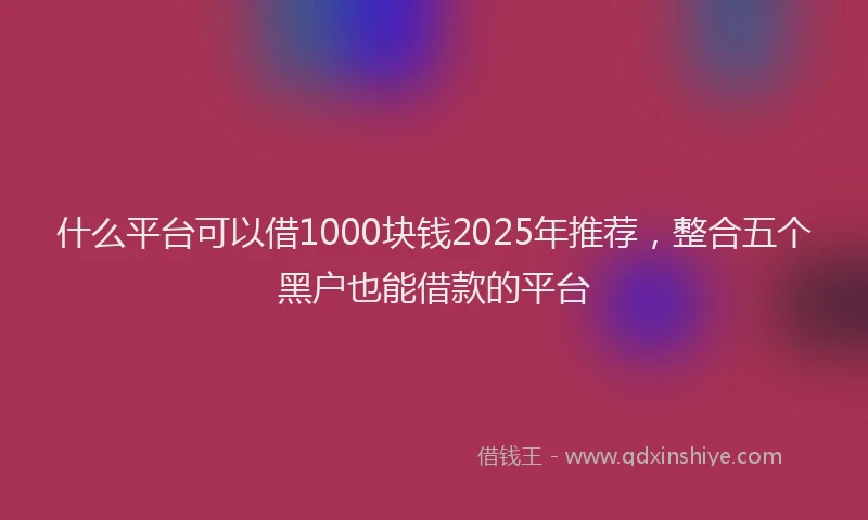 什么平台可以借1000块钱2025年推荐，整合五个黑户也能借款的平台