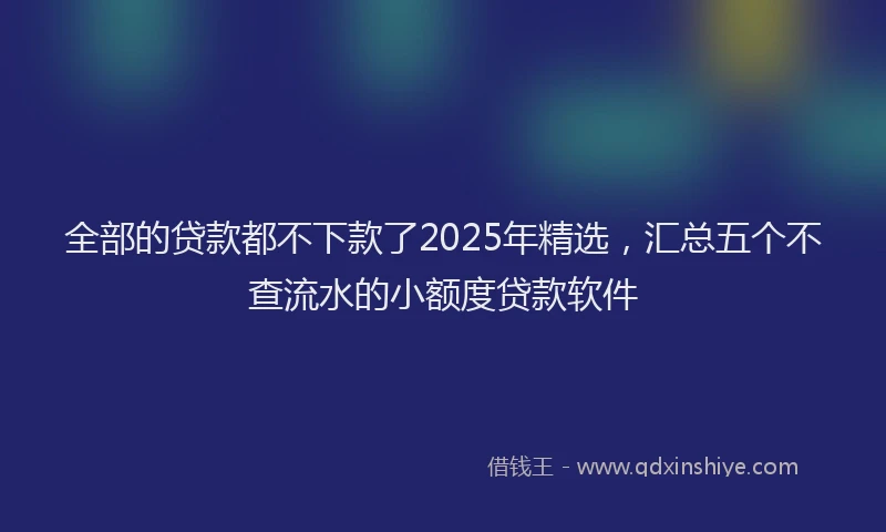 全部的贷款都不下款了2025年精选，汇总五个不查流水的小额度贷款软件