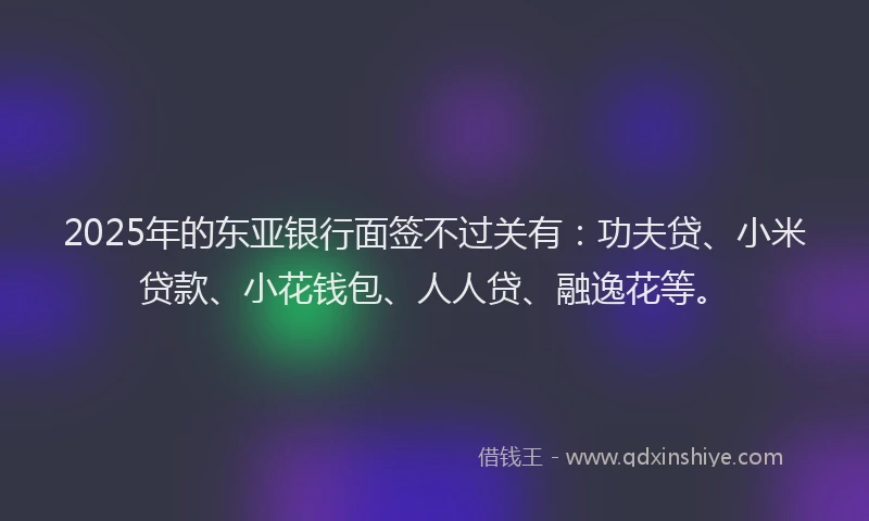 2025年的东亚银行面签不过关有：功夫贷、小米贷款、小花钱包、人人贷、融逸花等。
