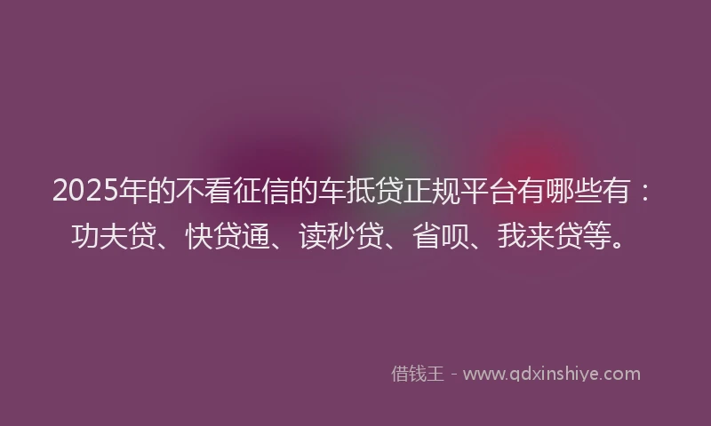 2025年的不看征信的车抵贷正规平台有哪些有：功夫贷、快贷通、读秒贷、省呗、我来贷等。