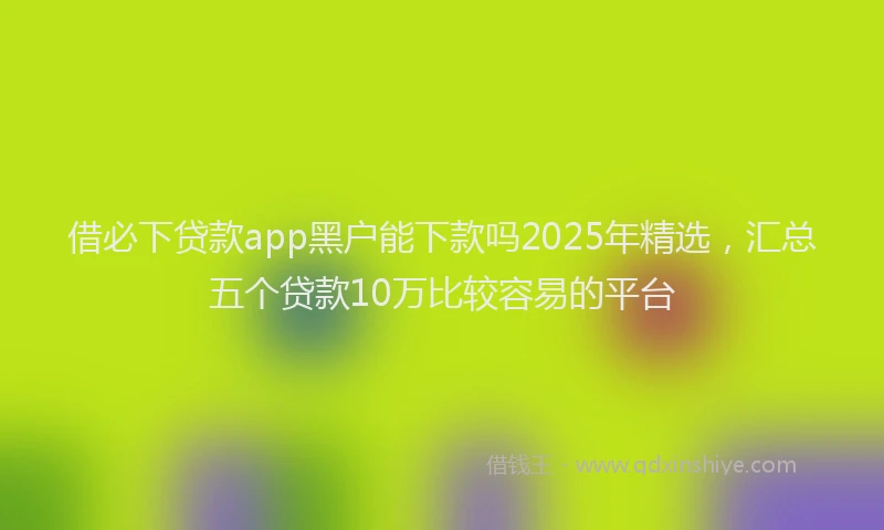 借必下贷款app黑户能下款吗2025年精选，汇总五个贷款10万比较容易的平台