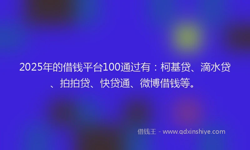 2025年的借钱平台100通过有：柯基贷、滴水贷、拍拍贷、快贷通、微博借钱等。