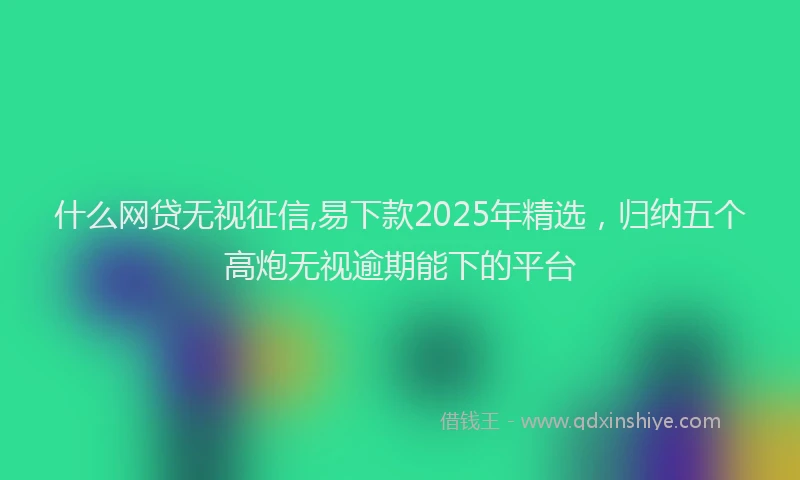 什么网贷无视征信,易下款2025年精选，归纳五个高炮无视逾期能下的平台