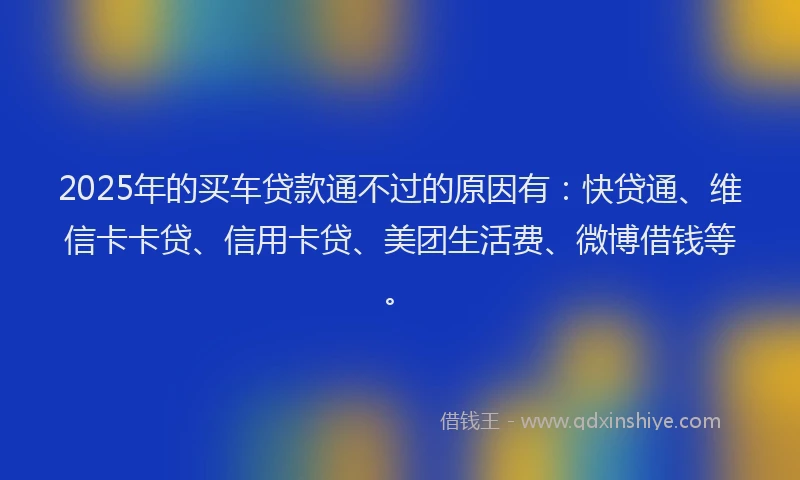2025年的买车贷款通不过的原因有：快贷通、维信卡卡贷、信用卡贷、美团生活费、微博借钱等。
