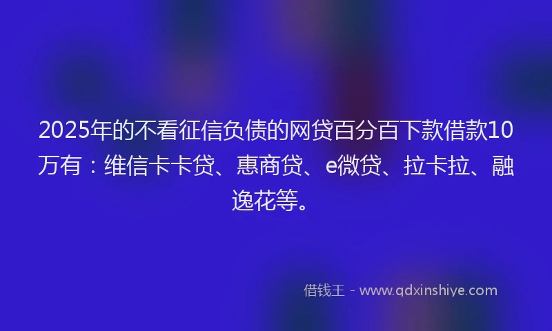 2025年的不看征信负债的网贷百分百下款借款10万有：维信卡卡贷、惠商贷、e微贷、拉卡拉、融逸花等。