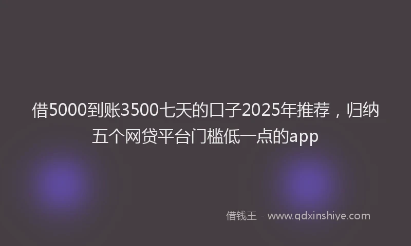借5000到账3500七天的口子2025年推荐，归纳五个网贷平台门槛低一点的app
