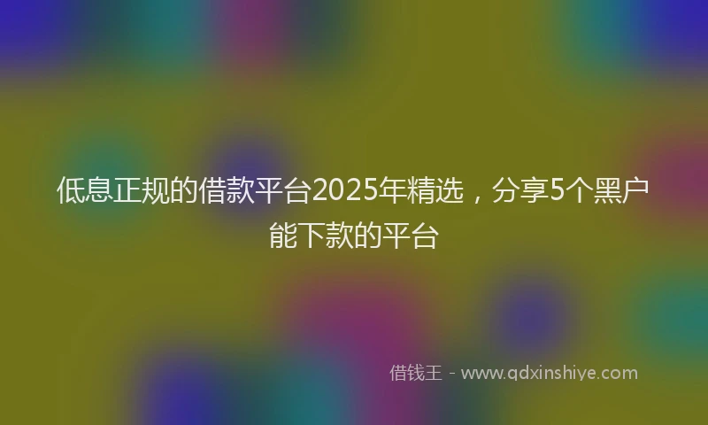 低息正规的借款平台2025年精选，分享5个黑户能下款的平台
