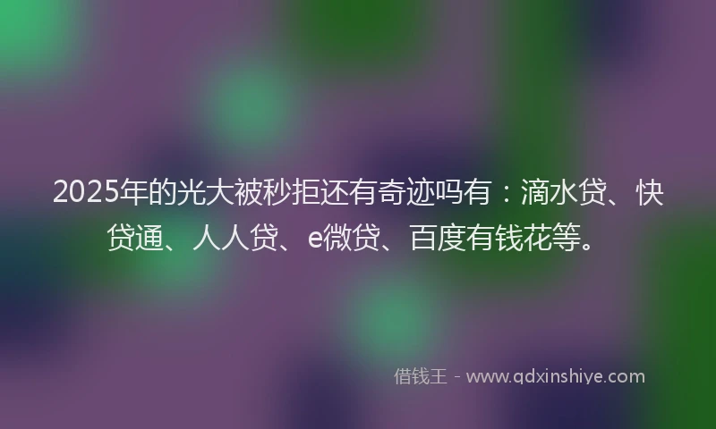 2025年的光大被秒拒还有奇迹吗有：滴水贷、快贷通、人人贷、e微贷、百度有钱花等。