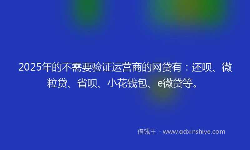 2025年的不需要验证运营商的网贷有：还呗、微粒贷、省呗、小花钱包、e微贷等。