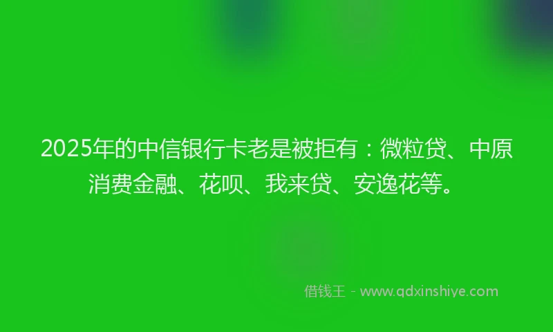 2025年的中信银行卡老是被拒有：微粒贷、中原消费金融、花呗、我来贷、安逸花等。