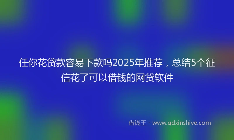 任你花贷款容易下款吗2025年推荐，总结5个征信花了可以借钱的网贷软件