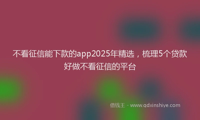 不看征信能下款的app2025年精选，梳理5个贷款好做不看征信的平台
