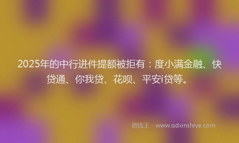 2025年的中行进件提额被拒有：度小满金融、快贷通、你我贷、花呗、平安i贷等。