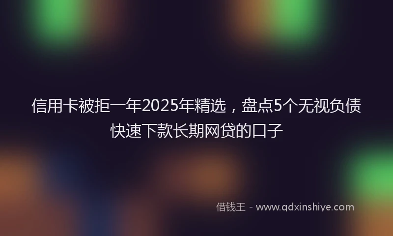 信用卡被拒一年2025年精选，盘点5个无视负债快速下款长期网贷的口子