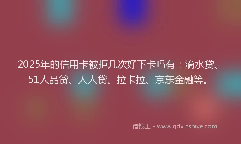 2025年的信用卡被拒几次好下卡吗有：滴水贷、51人品贷、人人贷、拉卡拉、京东金融等。