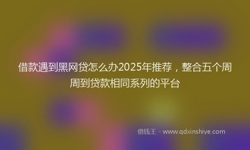 借款遇到黑网贷怎么办2025年推荐，整合五个周周到贷款相同系列的平台