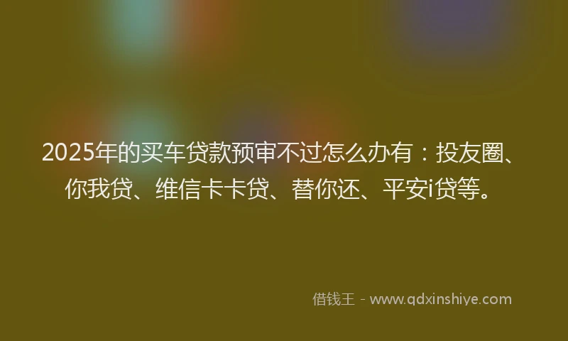2025年的买车贷款预审不过怎么办有：投友圈、你我贷、维信卡卡贷、替你还、平安i贷等。
