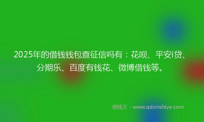 2025年的借钱钱包查征信吗有：花呗、平安i贷、分期乐、百度有钱花、微博借钱等。