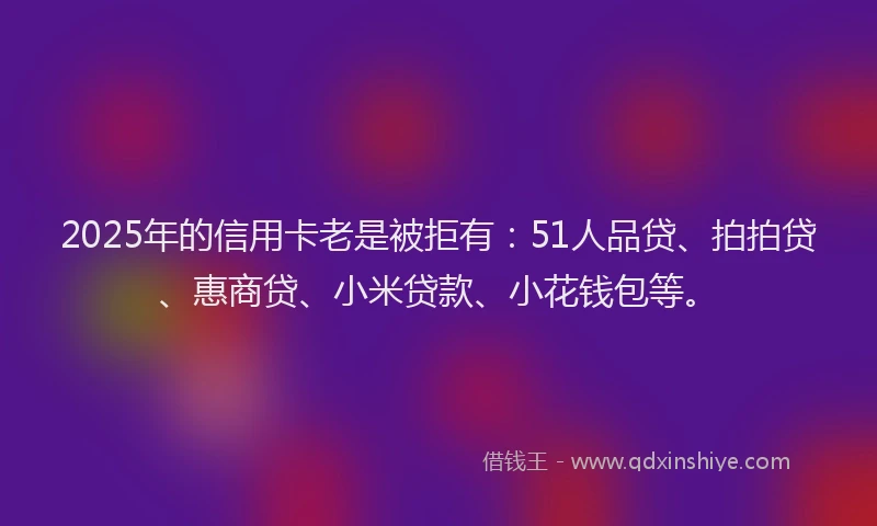 2025年的信用卡老是被拒有：51人品贷、拍拍贷、惠商贷、小米贷款、小花钱包等。