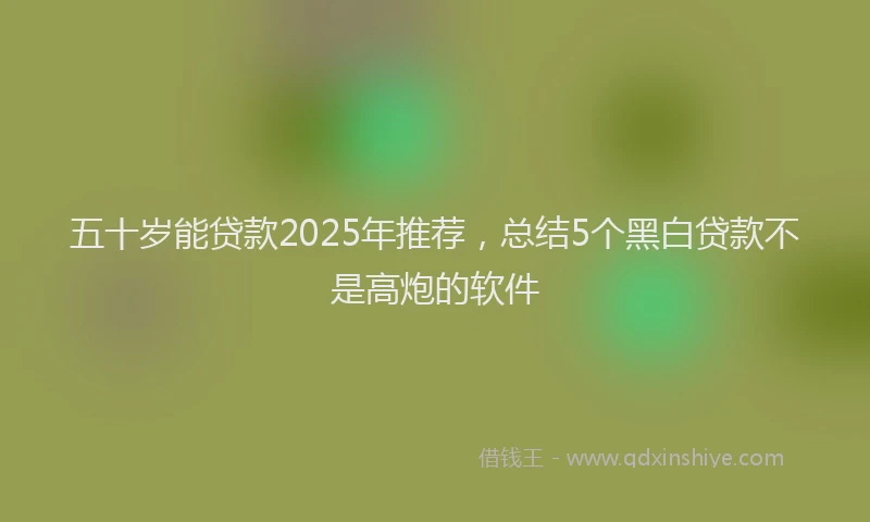 五十岁能贷款2025年推荐，总结5个黑白贷款不是高炮的软件