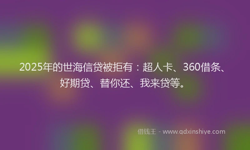 2025年的世海信贷被拒有：超人卡、360借条、好期贷、替你还、我来贷等。