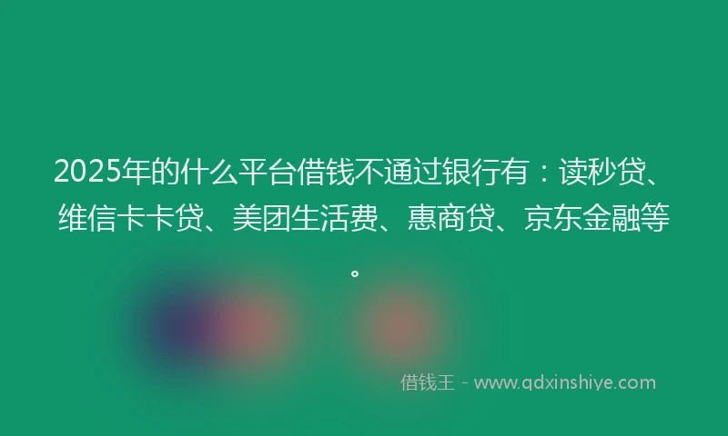 2025年的什么平台借钱不通过银行有：读秒贷、维信卡卡贷、美团生活费、惠商贷、京东金融等。
