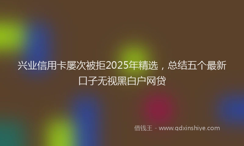 兴业信用卡屡次被拒2025年精选，总结五个最新口子无视黑白户网贷