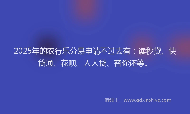 2025年的农行乐分易申请不过去有：读秒贷、快贷通、花呗、人人贷、替你还等。