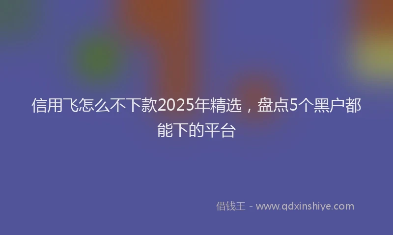 信用飞怎么不下款2025年精选，盘点5个黑户都能下的平台