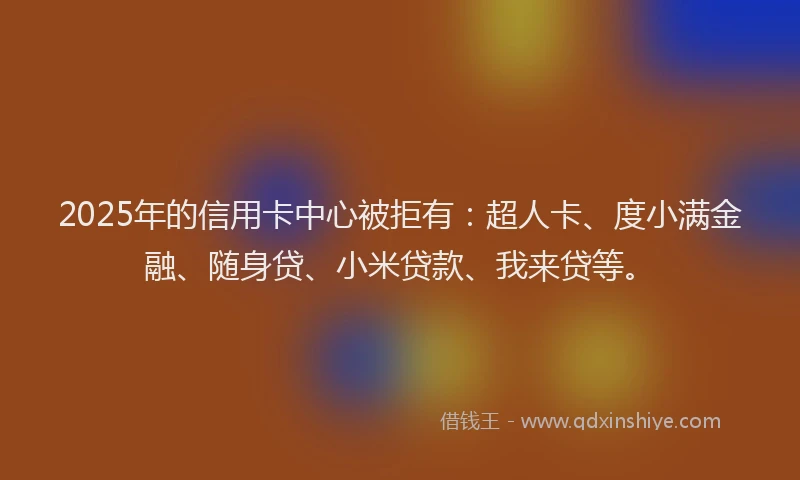 2025年的信用卡中心被拒有：超人卡、度小满金融、随身贷、小米贷款、我来贷等。