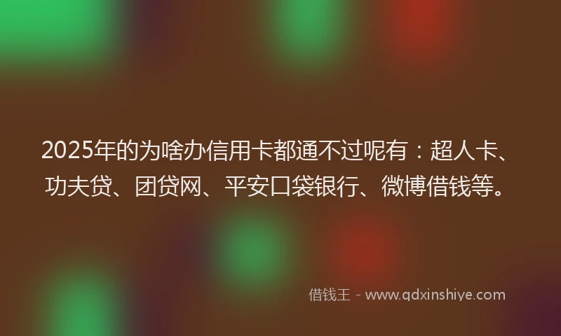 2025年的为啥办信用卡都通不过呢有：超人卡、功夫贷、团贷网、平安口袋银行、微博借钱等。