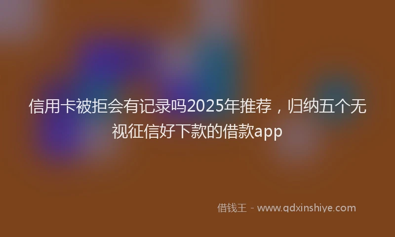 信用卡被拒会有记录吗2025年推荐，归纳五个无视征信好下款的借款app