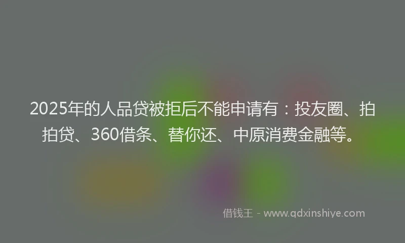 2025年的人品贷被拒后不能申请有：投友圈、拍拍贷、360借条、替你还、中原消费金融等。