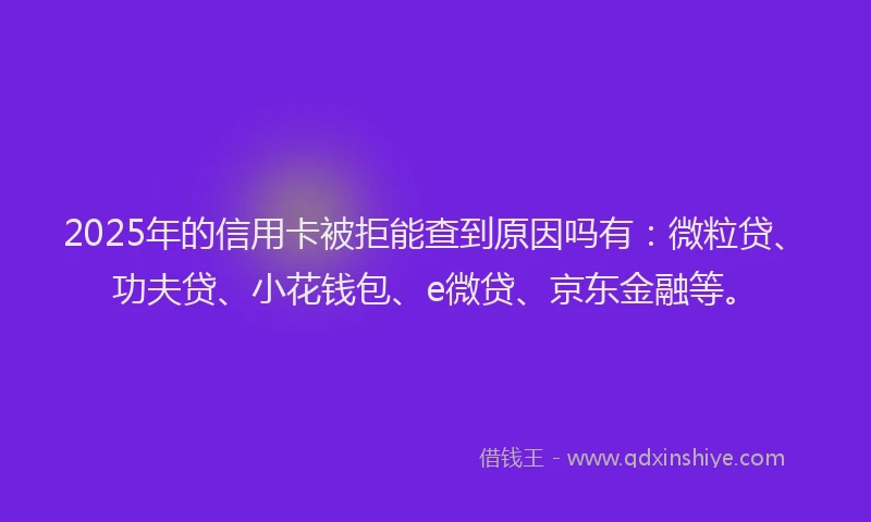 2025年的信用卡被拒能查到原因吗有：微粒贷、功夫贷、小花钱包、e微贷、京东金融等。