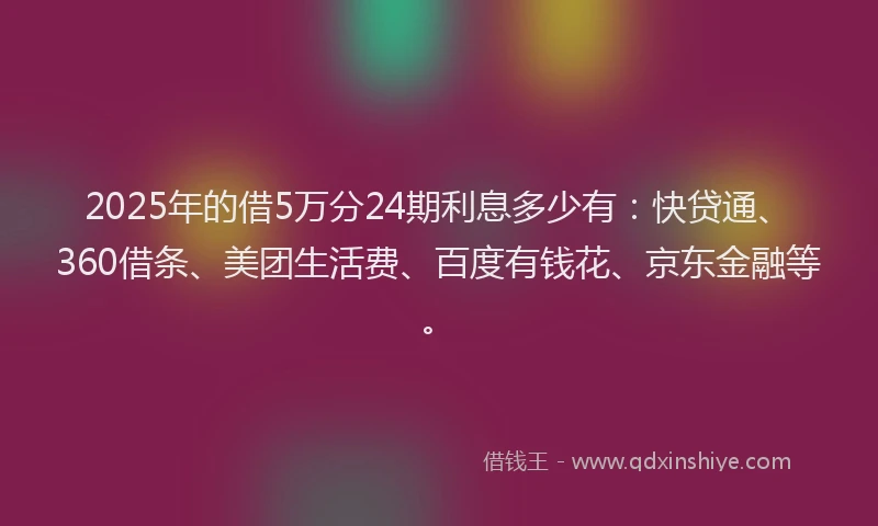 2025年的借5万分24期利息多少有：快贷通、360借条、美团生活费、百度有钱花、京东金融等。