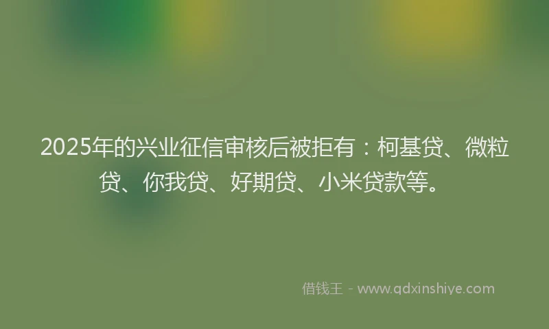 2025年的兴业征信审核后被拒有：柯基贷、微粒贷、你我贷、好期贷、小米贷款等。